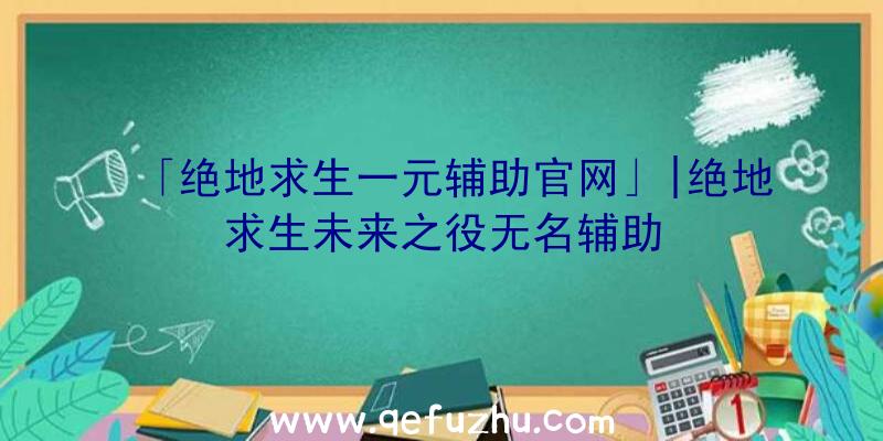 「绝地求生一元辅助官网」|绝地求生未来之役无名辅助